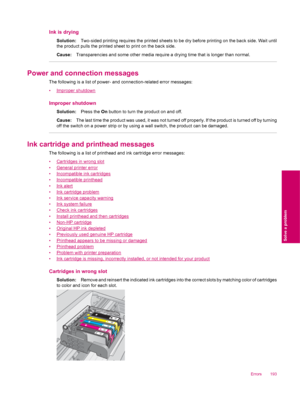 Page 195Ink is drying
Solution:Two-sided printing requires the printed sheets to be dry before printing on the back side. Wait until
the product pulls the printed sheet to print on the back side.
Cause:Transparencies and some other media require a drying time that is longer than normal.
Power and connection messages
The following is a list of power- and connection-related error messages:
•
Improper shutdown
Improper shutdown
Solution:Press the On button to turn the product on and off.
Cause:The last time the...