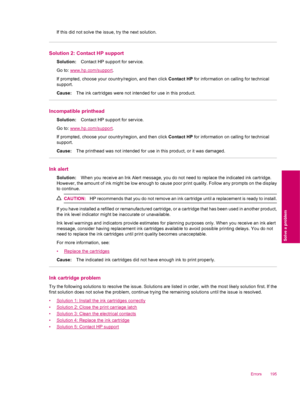 Page 197If this did not solve the issue, try the next solution.
Solution 2: Contact HP support
Solution:Contact HP support for service.
Go to: 
www.hp.com/support.
If prompted, choose your country/region, and then click Contact HP for information on calling for technical
support.
Cause:The ink cartridges were not intended for use in this product.
Incompatible printhead
Solution:Contact HP support for service.
Go to: 
www.hp.com/support.
If prompted, choose your country/region, and then click Contact HP for...