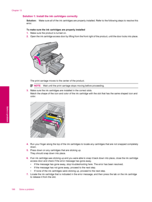 Page 198Solution 1: Install the ink cartridges correctly
Solution:Make sure all of the ink cartridges are properly installed. Refer to the following steps to resolve this
error.
To make sure the ink cartridges are properly installed
1.Make sure the product is turned on.
2.Open the ink cartridge access door by lifting from the front right of the product, until the door locks into place.
The print carriage moves to the center of the product.
NOTE:Wait until the print carriage stops moving before proceeding.
3.Make...