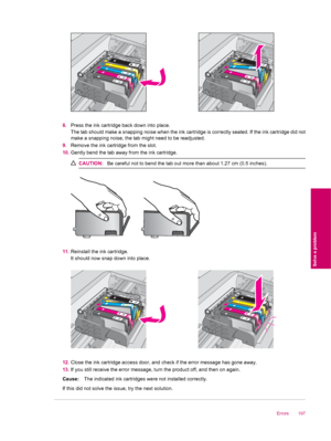 Page 1998.Press the ink cartridge back down into place.
The tab should make a snapping noise when the ink cartridge is correctly seated. If the ink cartridge did not
make a snapping noise, the tab might need to be readjusted.
9.Remove the ink cartridge from the slot.
10.Gently bend the tab away from the ink cartridge.
CAUTION:Be careful not to bend the tab out more than about 1.27 cm (0.5 inches).
11.Reinstall the ink cartridge.
It should now snap down into place.
12.Close the ink cartridge access door, and...