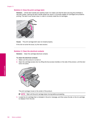 Page 200Solution 2: Close the print carriage latch
Solution:Lift the latch handle and carefully lower it to make sure that the latch securing the printhead is
securely closed. Leaving the latch handle raised can result in incorrectly seated ink cartridges and problems
printing. The latch must remain down in order to correctly install the ink cartridges.
Cause:The print carriage latch was not closed properly.
If this did not solve the issue, try the next solution.
Solution 3: Clean the electrical contacts...