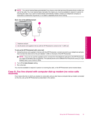 Page 21NOTE:You cannot receive faxes automatically if you have a voice mail service at the same phone number you
use for fax calls. You must receive faxes manually; this means you must be available to respond in person to
incoming fax calls. If you want to receive faxes automatically instead, contact your telephone company to
subscribe to a distinctive ring service, or to obtain a separate phone line for faxing.
Back view of the HP Photosmart
1Telephone wall jack
2Use the phone cord supplied in the box with the...