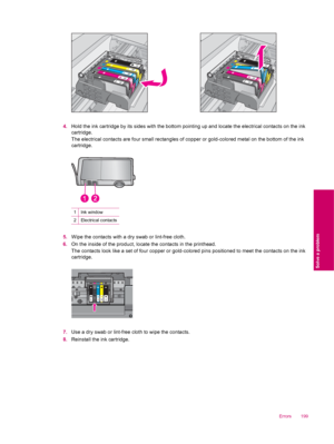 Page 2014.Hold the ink cartridge by its sides with the bottom pointing up and locate the electrical contacts on the ink
cartridge.
The electrical contacts are four small rectangles of copper or gold-colored metal on the bottom of the ink
cartridge.
1Ink window
2Electrical contacts
5.Wipe the contacts with a dry swab or lint-free cloth.
6.On the inside of the product, locate the contacts in the printhead.
The contacts look like a set of four copper or gold-colored pins positioned to meet the contacts on the ink...