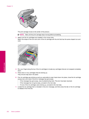 Page 204The print carriage moves to the center of the product.
NOTE:Wait until the print carriage stops moving before proceeding.
3.Make sure the ink cartridges are installed in the correct slots.
Match the shape of the icon and color of the ink cartridge with the slot that has the same shaped icon and
color.
4.Run your finger along the top of the ink cartridges to locate any cartridges that are not snapped completely
down.
5.Press down on any cartridges that are sticking up.
They should snap down into place....