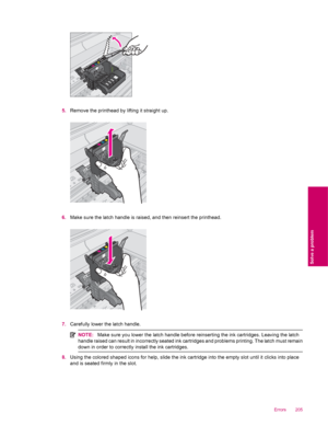 Page 2075.Remove the printhead by lifting it straight up.
6.Make sure the latch handle is raised, and then reinsert the printhead.
7.Carefully lower the latch handle.
NOTE:Make sure you lower the latch handle before reinserting the ink cartridges. Leaving the latch
handle raised can result in incorrectly seated ink cartridges and problems printing. The latch must remain
down in order to correctly install the ink cartridges.
8.Using the colored shaped icons for help, slide the ink cartridge into the empty slot...