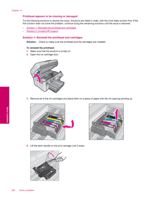 Page 210Printhead appears to be missing or damaged
Try the following solutions to resolve the issue. Solutions are listed in order, with the most likely solution first. If the
first solution does not solve the problem, continue trying the remaining solutions until the issue is resolved.
•
Solution 1: Reinstall the printhead and cartridges
•
Solution 2: Contact HP support
Solution 1: Reinstall the printhead and cartridges
Solution:Check to make sure the printhead and the cartridges are installed.
To reinstall the...