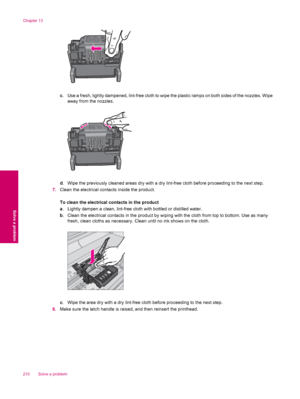 Page 212c. Use a fresh, lightly dampened, lint-free cloth to wipe the plastic ramps on both sides of the nozzles. Wipe
away from the nozzles.
d. Wipe the previously cleaned areas dry with a dry lint-free cloth before proceeding to the next step.
7.Clean the electrical contacts inside the product.
To clean the electrical contacts in the product
a. Lightly dampen a clean, lint-free cloth with bottled or distilled water.
b. Clean the electrical contacts in the product by wiping with the cloth from top to bottom....