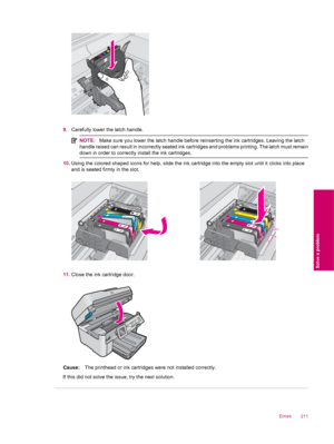 Page 2139.Carefully lower the latch handle.
NOTE:Make sure you lower the latch handle before reinserting the ink cartridges. Leaving the latch
handle raised can result in incorrectly seated ink cartridges and problems printing. The latch must remain
down in order to correctly install the ink cartridges.
10.Using the colored shaped icons for help, slide the ink cartridge into the empty slot until it clicks into place
and is seated firmly in the slot.
11.Close the ink cartridge door.
Cause:The printhead or ink...