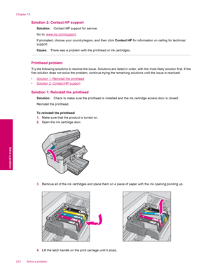 Page 214Solution 2: Contact HP support
Solution:Contact HP support for service.
Go to: 
www.hp.com/support.
If prompted, choose your country/region, and then click Contact HP for information on calling for technical
support.
Cause:There was a problem with the printhead or ink cartridges.
Printhead problem
Try the following solutions to resolve the issue. Solutions are listed in order, with the most likely solution first. If the
first solution does not solve the problem, continue trying the remaining solutions...