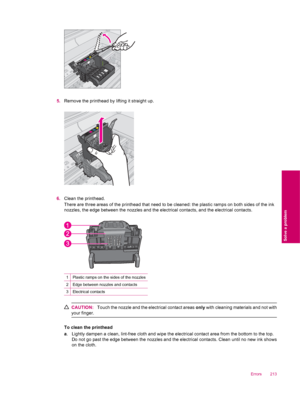 Page 2155.Remove the printhead by lifting it straight up.
6.Clean the printhead.
There are three areas of the printhead that need to be cleaned: the plastic ramps on both sides of the ink
nozzles, the edge between the nozzles and the electrical contacts, and the electrical contacts.
1Plastic ramps on the sides of the nozzles
2Edge between nozzles and contacts
3Electrical contacts
CAUTION:Touch the nozzle and the electrical contact areas only with cleaning materials and not with
your finger.
To clean the...