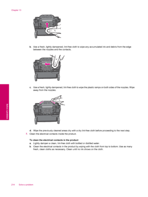 Page 216b. Use a fresh, lightly dampened, lint-free cloth to wipe any accumulated ink and debris from the edge
between the nozzles and the contacts.
c. Use a fresh, lightly dampened, lint-free cloth to wipe the plastic ramps on both sides of the nozzles. Wipe
away from the nozzles.
d. Wipe the previously cleaned areas dry with a dry lint-free cloth before proceeding to the next step.
7.Clean the electrical contacts inside the product.
To clean the electrical contacts in the product
a. Lightly dampen a clean,...