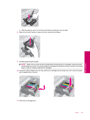 Page 217c. Wipe the area dry with a dry lint-free cloth before proceeding to the next step.
8.Make sure the latch handle is raised, and then reinsert the printhead.
9.Carefully lower the latch handle.
NOTE:Make sure you lower the latch handle before reinserting the ink cartridges. Leaving the latch
handle raised can result in incorrectly seated ink cartridges and problems printing. The latch must remain
down in order to correctly install the ink cartridges.
10.Using the colored shaped icons for help, slide the...