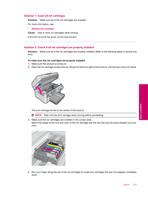 Page 219Solution 1: Insert all ink cartridges
Solution:Make sure all of the ink cartridges are inserted.
For more information, see:
•
Replace the cartridges
Cause:One or more ink cartridges were missing.
If this did not solve the issue, try the next solution.
Solution 2: Check if all ink cartridges are properly installed
Solution:Make sure all of the ink cartridges are properly installed. Refer to the following steps to resolve this
error.
To make sure the ink cartridges are properly installed
1.Make sure the...