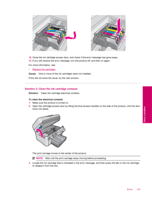 Page 22112.Close the ink cartridge access door, and check if the error message has gone away.
13.If you still receive the error message, turn the product off, and then on again.
For more information, see:
•
Replace the cartridges
Cause:One or more of the ink cartridges were not installed.
If this did not solve the issue, try the next solution.
Solution 3: Clean the ink cartridge contacts
Solution:Clean the cartridge electrical contacts.
To clean the electrical contacts
1.Make sure the product is turned on....