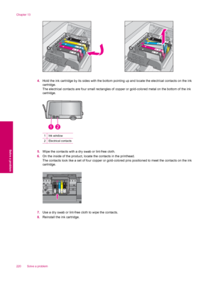 Page 2224.Hold the ink cartridge by its sides with the bottom pointing up and locate the electrical contacts on the ink
cartridge.
The electrical contacts are four small rectangles of copper or gold-colored metal on the bottom of the ink
cartridge.
1Ink window
2Electrical contacts
5.Wipe the contacts with a dry swab or lint-free cloth.
6.On the inside of the product, locate the contacts in the printhead.
The contacts look like a set of four copper or gold-colored pins positioned to meet the contacts on the ink...