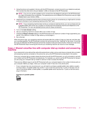 Page 253.Using the phone cord supplied in the box with the HP Photosmart, connect one end to your telephone wall jack,
then connect the other end to the port labeled 1-LINE on the back of the HP Photosmart.
NOTE:If you do not use the supplied cord to connect from the telephone wall jack to the HP Photosmart,
you might not be able to fax successfully. This special phone cord is different from the phone cords you might
already have in your home or office.
4.(Optional) If your answering machine does not have a...