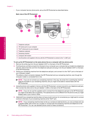 Page 26•If your computer has two phone ports, set up the HP Photosmart as described below.
Back view of the HP Photosmart
1Telephone wall jack
2IN phone port on your computer
3OUT phone port on your computer
4Telephone (optional)
5Answering machine
6Computer with modem
7Use the phone cord supplied in the box with the HP Photosmart to connect to the 1-LINE port
To set up the HP Photosmart on the same phone line as a computer with two phone ports
1.Remove the white plug from the port labeled 2-EXT on the back of...