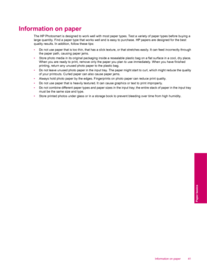 Page 43Information on paper
The HP Photosmart is designed to work well with most paper types. Test a variety of paper types before buying a
large quantity. Find a paper type that works well and is easy to purchase. HP papers are designed for the best
quality results. In addition, follow these tips:
•Do not use paper that is too thin, that has a slick texture, or that stretches easily. It can feed incorrectly through
the paper path, causing paper jams.
•Store photo media in its original packaging inside a...