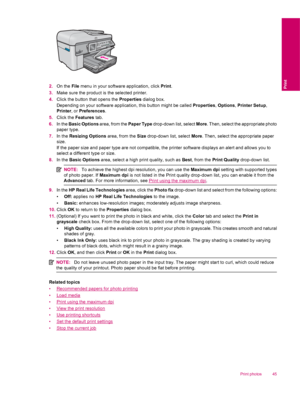 Page 472.On the File menu in your software application, click Print.
3.Make sure the product is the selected printer.
4.Click the button that opens the Properties dialog box.
Depending on your software application, this button might be called Properties, Options, Printer Setup,
Printer, or Preferences.
5.Click the Features tab.
6.In the Basic Options area, from the Paper Type drop-down list, select More. Then, select the appropriate photo
paper type.
7.In the Resizing Options area, from the Size drop-down list,...