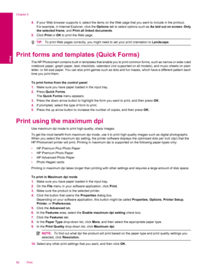 Page 584.If your Web browser supports it, select the items on the Web page that you want to include in the printout.
For example, in Internet Explorer, click the Options tab to select options such as As laid out on screen, Only
the selected frame, and Print all linked documents.
5.Click Print or OK to print the Web page.
TIP:To print Web pages correctly, you might need to set your print orientation to Landscape.
Print forms and templates (Quick Forms)
The HP Photosmart contains built-in templates that enable...