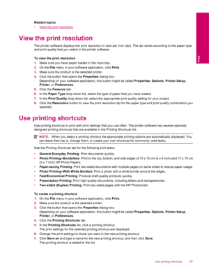 Page 59Related topics
•
View the print resolution
View the print resolution
The printer software displays the print resolution in dots per inch (dpi). The dpi varies according to the paper type
and print quality that you select in the printer software.
To view the print resolution
1.Make sure you have paper loaded in the input tray.
2.On the File menu in your software application, click Print.
3.Make sure the product is the selected printer.
4.Click the button that opens the Properties dialog box.
Depending on...