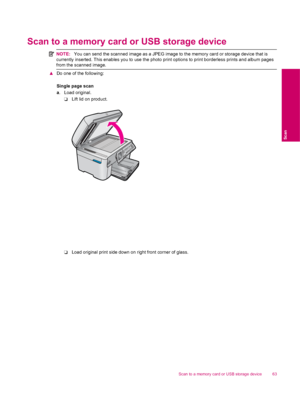Page 65Scan to a memory card or USB storage device
NOTE:You can send the scanned image as a JPEG image to the memory card or storage device that is
currently inserted. This enables you to use the photo print options to print borderless prints and album pages
from the scanned image.
▲Do one of the following:
Single page scan
a. Load original.
❑Lift lid on product.
❑Load original print side down on right front corner of glass.
Scan to a memory card or USB storage device 63
Scan
 