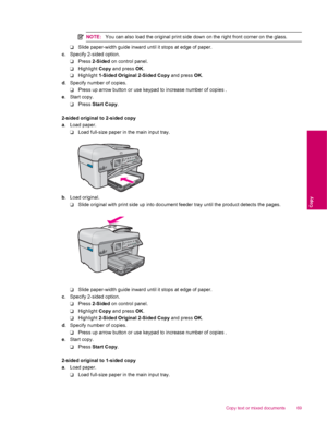 Page 71NOTE:You can also load the original print side down on the right front corner on the glass.
❑Slide paper-width guide inward until it stops at edge of paper.
c. Specify 2-sided option.
❑Press 2-Sided on control panel.
❑Highlight Copy and press OK.
❑Highlight 1-Sided Original 2-Sided Copy and press OK.
d. Specify number of copies.
❑Press up arrow button or use keypad to increase number of copies .
e. Start copy.
❑Press Start Copy.
2-sided original to 2-sided copy
a. Load paper.
❑Load full-size paper in the...
