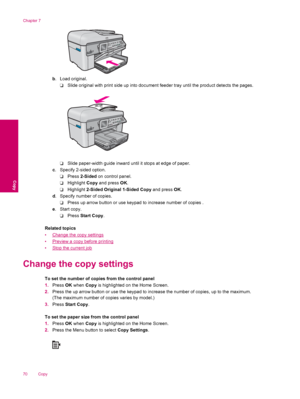 Page 72b. Load original.
❑Slide original with print side up into document feeder tray until the product detects the pages.
❑Slide paper-width guide inward until it stops at edge of paper.
c. Specify 2-sided option.
❑Press 2-Sided on control panel.
❑Highlight Copy and press OK.
❑Highlight 2-Sided Original 1-Sided Copy and press OK.
d. Specify number of copies.
❑Press up arrow button or use keypad to increase number of copies .
e. Start copy.
❑Press Start Copy.
Related topics
•
Change the copy settings
•
Preview...