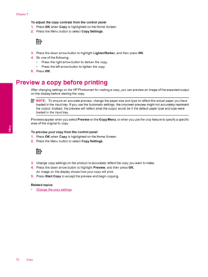 Page 74To adjust the copy contrast from the control panel
1.Press OK when Copy is highlighted on the Home Screen.
2.Press the Menu button to select Copy Settings.
3.Press the down arrow button to highlight Lighter/Darker, and then press OK.
4.Do one of the following:
• Press the right arrow button to darken the copy.
• Press the left arrow button to lighten the copy.
5.Press OK.
Preview a copy before printing
After changing settings on the HP Photosmart for making a copy, you can preview an image of the...