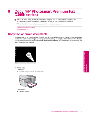 Page 758 Copy (HP Photosmart Premium Fax
C309b series)
NOTE:To make copies, the HP Photosmart and computer must be connected and turned on. The
HP Photosmart Software must also be installed and running on your computer prior to copying.
Refer to the label in the cartridge access area to determine the model number.
•Copy text or mixed documents
•
Stop the current job
Copy text or mixed documents
To make a copy, the HP Photosmart and computer must be connected and turned on. The HP Photosmart Software
must also...
