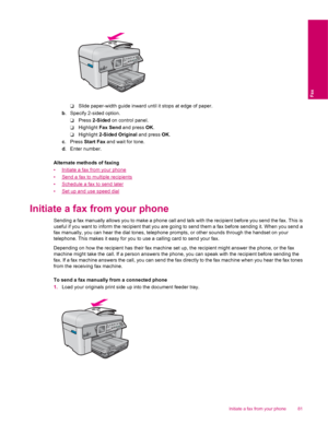 Page 83❑Slide paper-width guide inward until it stops at edge of paper.
b. Specify 2-sided option.
❑Press 2-Sided on control panel.
❑Highlight Fax Send and press OK.
❑Highlight 2-Sided Original and press OK.
c. Press Start Fax and wait for tone.
d. Enter number.
Alternate methods of faxing
•
Initiate a fax from your phone
•
Send a fax to multiple recipients
•
Schedule a fax to send later
•
Set up and use speed dial
Initiate a fax from your phone
Sending a fax manually allows you to make a phone call and talk...