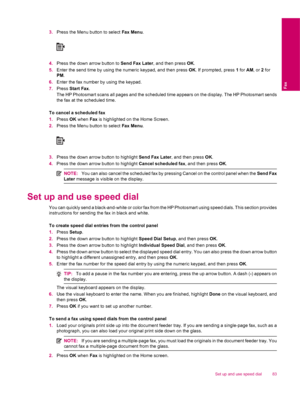 Page 853.Press the Menu button to select Fax Menu.
4.Press the down arrow button to Send Fax Later, and then press OK.
5.Enter the send time by using the numeric keypad, and then press OK. If prompted, press 1 for AM, or 2 for
PM.
6.Enter the fax number by using the keypad.
7.Press Start Fax.
The HP Photosmart scans all pages and the scheduled time appears on the display. The HP Photosmart sends
the fax at the scheduled time.
To cancel a scheduled fax
1.Press OK when Fax is highlighted on the Home Screen....