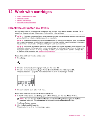 Page 8912 Work with cartridges
•Check the estimated ink levels
•
Order ink supplies
•
Replace the cartridges
•
Cartridge warranty information
Check the estimated ink levels
You can easily check the ink supply level to determine how soon you might need to replace a cartridge. The ink
supply level shows an estimate of the amount of ink remaining in the cartridges.
NOTE: 1If you have installed a refilled or remanufactured cartridge, or a cartridge that has been used in another
printer, the ink level indicator...