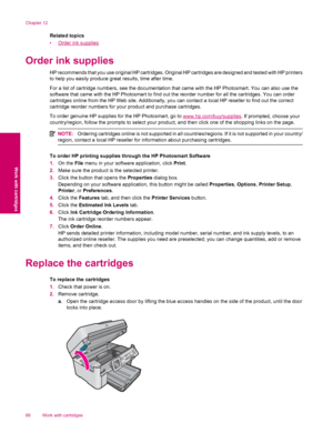 Page 90Related topics
•
Order ink supplies
Order ink supplies
HP recommends that you use original HP cartridges. Original HP cartridges are designed and tested with HP printers
to help you easily produce great results, time after time.
For a list of cartridge numbers, see the documentation that came with the HP Photosmart. You can also use the
software that came with the HP Photosmart to find out the reorder number for all the cartridges. You can order
cartridges online from the HP Web site. Additionally, you...