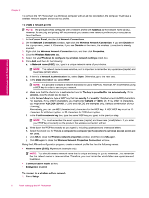 Page 10To connect the HP Photosmart to a Windows computer with an ad hoc connection, the computer must have a
wireless network adapter and an ad hoc profile.
To create a network profile
NOTE:The product comes configured with a network profile with hpsetup as the network name (SSID).
However, for security and privacy HP recommends you create a new network profile on your computer as
described here.
1.In the Control Panel, double-click Network Connections.
2.On the Network Connections window, right-click the...