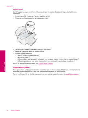 Page 94Placing a call
Call HP support while you are in front of the computer and the product. Be prepared to provide the following
information:
•Product name (HP Photosmart Premium Fax C309 series)
•Model number (located near the cartridge access area)
[[[[[
•Serial number (located on the back or bottom of the product)
•Messages that appear when the situation occurs
•Answers to these questions:
◦Has this situation happened before?
◦Can you re-create it?
◦Did you add any new hardware or software to your computer...