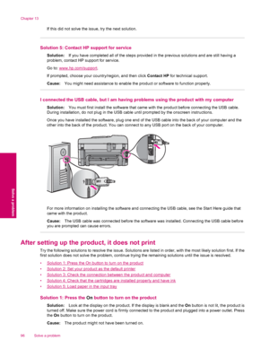 Page 98If this did not solve the issue, try the next solution.
Solution 5: Contact HP support for service
Solution:If you have completed all of the steps provided in the previous solutions and are still having a
problem, contact HP support for service.
Go to: 
www.hp.com/support.
If prompted, choose your country/region, and then click Contact HP for technical support.
Cause:You might need assistance to enable the product or software to function properly.
I connected the USB cable, but I am having problems using...