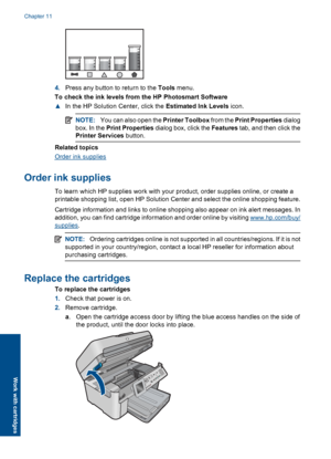 Page 1024.Press any button to return to the Tools menu.
To check the ink levels from the HP Photosmart Software
▲In the HP Solution Center, click the Estimated Ink Levels icon.
NOTE:You can also open the Printer Toolbox from the Print Properties dialog
box. In the Print Properties dialog box, click the Features tab, and then click the
Printer Services button.
Related topics
Order ink supplies
Order ink supplies
To learn which HP supplies work with your product, order supplies online, or create a
printable...
