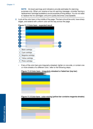 Page 106NOTE:Ink level warnings and indicators provide estimates for planning
purposes only. When you receive a low-ink warning message, consider having a
replacement cartridge available to avoid possible printing delays. You do not need
to replace the ink cartridges until print quality becomes unacceptable.
2.Look at the color bars in the middle of the page. The bars should be solid, have sharp
edges, and extend with uniform color all the way across the page.
Figure 11-1 Color bars - expected result
1Black...