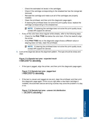 Page 107◦Check the estimated ink levels in the cartridges.
◦Check if the cartridge corresponding to the streaked bar has the orange tab
removed.
◦Reinstall the cartridge and make sure all of the cartridges are properly
installed.
◦Clean the printhead, and then print this diagnostic page again.
◦If cleaning the printhead does not solve this print quality issue, replace the
cartridge corresponding to the streaked bar.
NOTE:If replacing the cartridge does not solve this print quality issue,
contact HP support for...
