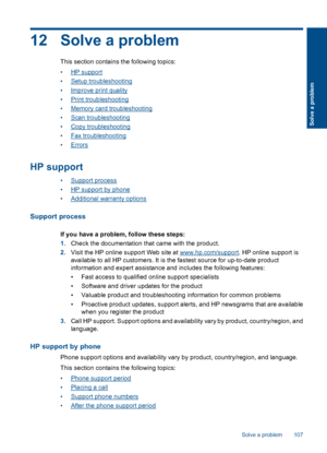 Page 10912 Solve a problem
This section contains the following topics:
•HP support
•Setup troubleshooting
•Improve print quality
•Print troubleshooting
•Memory card troubleshooting
•Scan troubleshooting
•Copy troubleshooting
•Fax troubleshooting
•Errors
HP support
•Support process
•HP support by phone
•Additional warranty options
Support process
If you have a problem, follow these steps:
1.Check the documentation that came with the product.
2.Visit the HP online support Web site at www.hp.com/support. HP online...