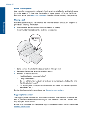 Page 110Phone support period
One year of phone support is available in North America, Asia Pacific, and Latin America
(including Mexico). To determine the duration of phone support in Europe, the Middle
East, and Africa, go to www.hp.com/support. Standard phone company charges apply.
Placing a call
Call HP support while you are in front of the computer and the product. Be prepared to
provide the following information:
•Product name (HP Photosmart Premium Fax C410 series)
•Model number (located near the cartridge...