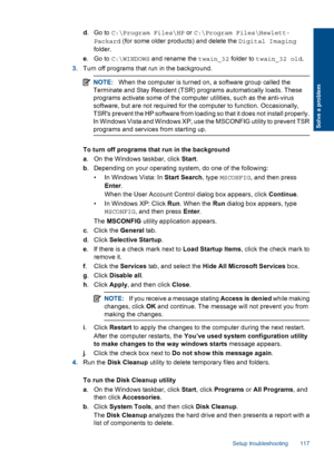 Page 119d.Go to C:\Program Files\HP or C:\Program Files\Hewlett-
Packard (for some older products) and delete the Digital Imaging
folder.
e.Go to C:\WINDOWS and rename the twain_32 folder to twain_32 old.
3.Turn off programs that run in the background.
NOTE:When the computer is turned on, a software group called the
Terminate and Stay Resident (TSR) programs automatically loads. These
programs activate some of the computer utilities, such as the anti-virus
software, but are not required for the computer to...