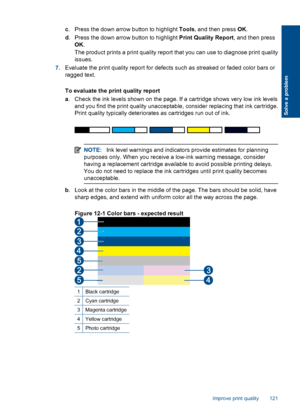 Page 123c. Press the down arrow button to highlight Tools, and then press OK.
d. Press the down arrow button to highlight Print Quality Report, and then press
OK.
The product prints a print quality report that you can use to diagnose print quality
issues.
7.Evaluate the print quality report for defects such as streaked or faded color bars or
ragged text.
To evaluate the print quality report
a. Check the ink levels shown on the page. If a cartridge shows very low ink levels
and you find the print quality...