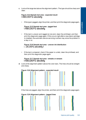 Page 125c. Look at the large text above the alignment pattern. The type should be sharp and
clear.
Figure 12-4 Sample text area - expected result
• If the type is jagged, align the printer, and then print this diagnostic page again.
Figure 12-5 Sample text area - jagged text
• If the text is uneven and ragged at one end, clean the printhead, and then
print this diagnostic page again. If this occurs right after a new black cartridge
is installed, the automatic device servicing routines may solve the problem in
a...