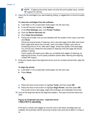 Page 126NOTE:If aligning the printer does not solve this print quality issue, contact
HP support for service.
8.Clean the ink cartridges if you see streaking, fading, or ragged text on the print quality
report.
To clean the cartridges from the software
a. Load letter or A4 unused plain white paper into the input tray.
b. In the HP Solution Center, click Settings.
c.In the Print Settings area, click Printer Toolbox.
d. Click the Device Services tab.
e. Click Clean the printhead.
f. Follow the prompts until you...