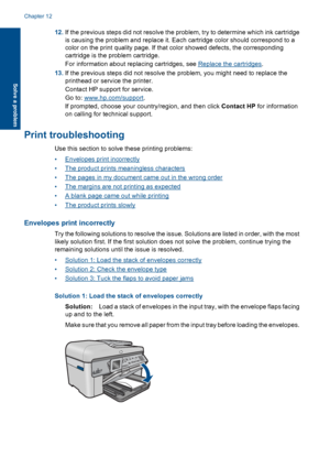 Page 12812.If the previous steps did not resolve the problem, try to determine which ink cartridge
is causing the problem and replace it. Each cartridge color should correspond to a
color on the print quality page. If that color showed defects, the corresponding
cartridge is the problem cartridge.
For information about replacing cartridges, see Replace the cartridges.
13.If the previous steps did not resolve the problem, you might need to replace the
printhead or service the printer.
Contact HP support for...