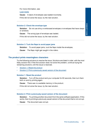 Page 129For more information, see:
Load media
Cause:A stack of envelopes was loaded incorrectly.
If this did not solve the issue, try the next solution.
Solution 2: Check the envelope type
Solution:Do not use shiny or embossed envelopes or envelopes that have clasps
or windows.
Cause:The wrong type of envelope was loaded.
If this did not solve the issue, try the next solution.
Solution 3: Tuck the flaps to avoid paper jams
Solution:To avoid paper jams, tuck the flaps inside the envelopes.
Cause:The flaps might...