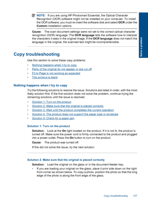 Page 139NOTE:If you are using HP Photosmart Essential, the Optical Character
Recognition (OCR) software might not be installed on your computer. To install
the OCR software, you must re-insert the software disk and select OCR under the
Custom installation options.
Cause:The scan document settings were not set to the correct optical character
recognition (OCR) language. The OCR language tells the software how to interpret
the characters it sees in the original image. If the OCR language does not match the...