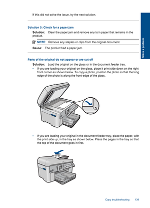 Page 141If this did not solve the issue, try the next solution.
Solution 5: Check for a paper jam
Solution:Clear the paper jam and remove any torn paper that remains in the
product.
NOTE:Remove any staples or clips from the original document.
Cause:The product had a paper jam.
Parts of the original do not appear or are cut off
Solution:Load the original on the glass or in the document feeder tray.
•If you are loading your original on the glass, place it print side down on the right
front corner as shown below....